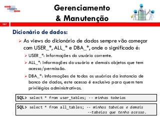 Gerenciamento
& Manutenção287
Dicionário de dados:
 As views do dicionário de dados sempre vão começar
com USER_*, ALL_* e DBA_*, onde o significado é:
 USER_*: Informações do usuário corrente.
 ALL_*: Informações do usuário e demais objetos que tem
acesso/permissão.
 DBA_*: Informações de todos os usuários da instancia de
banco de dados, este acesso é exclusivo para quem tem
privilégios administrativos.
SQL> select * from user_tables; -- minhas tabelas
SQL> select * from all_tables; -- minhas tabelas e demais
--tabelas que tenho acesso.
 