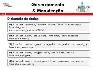Gerenciamento
& Manutenção288
Dicionário de dados:
SQL> select username, account_status, default_tablespace
from dba_users
Where account_status =‘OPEN’;
SQL> select sequence_name, min_value, max_value, increment_by
from user_sequences;
SQL> select owner, table_name, num_rows, last_analyzed
from dba_tables;
SQL> select owner, trigger_name, table_name, status
from dba_triggers;
SQL> select owner, object_name, type, droptime, can_undrop
from dba_recyclebin;
 
