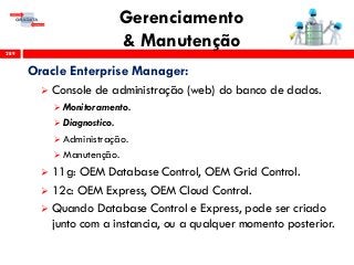 Gerenciamento
& Manutenção289
Oracle Enterprise Manager:
 Console de administração (web) do banco de dados.
 Monitoramento.
 Diagnostico.
 Administração.
 Manutenção.
 11g: OEM Database Control, OEM Grid Control.
 12c: OEM Express, OEM Cloud Control.
 Quando Database Control e Express, pode ser criado
junto com a instancia, ou a qualquer momento posterior.
 