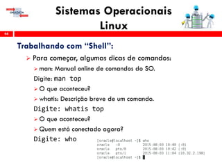 Sistemas Operacionais
Linux44
Trabalhando com “Shell”:
 Para começar, algumas dicas de comandos:
 man: Manual online de comandos do SO.
Digite: man top
 O que aconteceu?
 whatis: Descrição breve de um comando.
Digite: whatis top
 O que aconteceu?
 Quem está conectado agora?
Digite: who
 