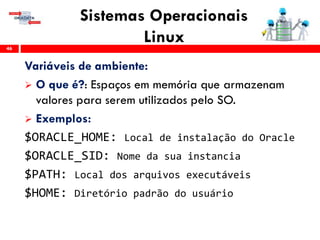 Sistemas Operacionais
Linux46
Variáveis de ambiente:
 O que é?: Espaços em memória que armazenam
valores para serem utilizados pelo SO.
 Exemplos:
$ORACLE_HOME: Local de instalação do Oracle
$ORACLE_SID: Nome da sua instancia
$PATH: Local dos arquivos executáveis
$HOME: Diretório padrão do usuário
 