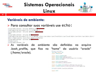 Sistemas Operacionais
Linux47
Variáveis de ambiente:
 Para consultar suas variáveis use echo:
 As variáveis de ambiente são definidas no arquivo
.bash_profile, que fica no “home” do usuário “oracle”
(/home/oracle).
 