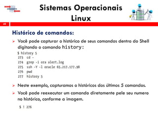 Sistemas Operacionais
Linux49
Histórico de comandos:
 Você pode capturar o histórico de seus comandos dentro do Shell
digitando o comando history:
 Neste exemplo, capturamos o históricos dos últimos 5 comandos.
 Você pode reexecutar um comando diretamente pele seu numero
no histórico, conforme a imagem.
 