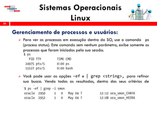 Sistemas Operacionais
Linux50
Gerenciamento de processos e usuários:
 Para ver os processos em execução dentro do SO, use o comando ps
(process status). Este comando sem nenhum parâmetro, exibe somente os
processos que foram iniciados pela sua sessão.
 Você pode usar as opções –ef e | grep <string>, para refinar
sua busca. Vendo todos os resultados, dentro dos seus critérios de
pesquisa.
 