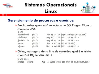 Sistemas Operacionais
Linux52
Gerenciamento de processos e usuários:
 Preciso saber quem está conectado no SO. E agora? Use o
comando who.
 Ótimo, mas agora desta lista de conexões, qual é a minha
conexão? Digite who am i
 