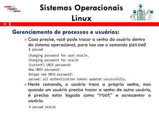 Sistemas Operacionais
Linux54
Gerenciamento de processos e usuários:
 Caso precise, você pode trocar a senha do usuário dentro
do sistema operacional, para isso use o comando passwd
 Neste comando, o usuário troca a própria senha, mas
quando um usuário precisa trocar a senha de outro usuário,
é precisa estar logado como “root” e acrescentar o
usuário.
 