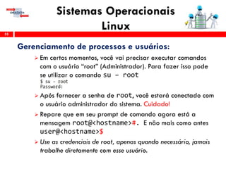 Sistemas Operacionais
Linux55
Gerenciamento de processos e usuários:
 Em certos momentos, você vai precisar executar comandos
com o usuário “root” (Administrador). Para fazer isso pode
se utilizar o comando su – root
 Após fornecer a senha de root, você estará conectado com
o usuário administrador do sistema. Cuidado!
 Repare que em seu prompt de comando agora está a
mensagem root@<hostname>#. E não mais como antes
user@<hostname>$
 Use as credenciais de root, apenas quando necessário, jamais
trabalhe diretamente com esse usuário.
 