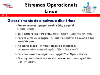 Sistemas Operacionais
Linux62
Gerenciamento de arquivos e diretórios:
 Preciso remover (apagar) um diretório, e agora?
 Se o diretório tiver arquivos...
 Para resolver use a opção –r, isso vai remover o diretório e seu
conteúdo junto.
 Ao usar a opção –r você receberá a mensagem:
 Para confirmar a remoção use a opção Y ou N para desistir.
 Quer apara o diretório, mas não quer ver esta mensagem? Use:
 