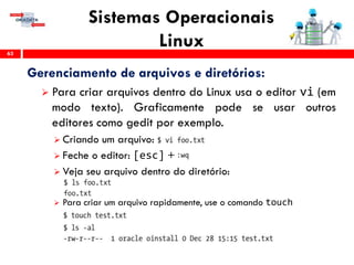 Sistemas Operacionais
Linux63
Gerenciamento de arquivos e diretórios:
 Para criar arquivos dentro do Linux usa o editor vi (em
modo texto). Graficamente pode se usar outros
editores como gedit por exemplo.
 Criando um arquivo:
 Feche o editor: [esc] +
 Veja seu arquivo dentro do diretório:
 Para criar um arquivo rapidamente, use o comando touch
 