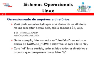 Sistemas Operacionais
Linux67
Gerenciamento de arquivos e diretórios:
 Você pode consultar tudo que está dentro de um diretório
mesmo sem estar dentro dele, com o comando ls, veja:
 Neste exemplo, listamos todos os “diretórios” que estavam
dentro da $ORACLE_HOME e iniciavam-se com a letra “b”.
 Caso “-d” fosse omitido, seria exibido todos os diretórios e
arquivos que começassem com a letra “b”.
 