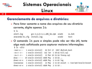 Sistemas Operacionais
Linux68
Gerenciamento de arquivos e diretórios:
 Para listar somente o nome dos arquivos de seu diretório
corrente, digite apenas ls:
 O comando ls puro e simples pode não ser tão útil, tente
algo mais sofisticado para capturar maiores informações:
 