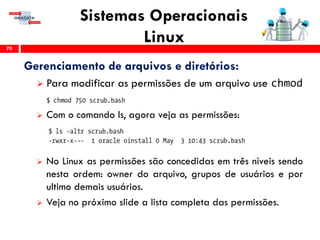 Sistemas Operacionais
Linux70
Gerenciamento de arquivos e diretórios:
 Para modificar as permissões de um arquivo use chmod
 Com o comando ls, agora veja as permissões:
 No Linux as permissões são concedidas em três níveis sendo
nesta ordem: owner do arquivo, grupos de usuários e por
ultimo demais usuários.
 Veja no próximo slide a lista completa das permissões.
 