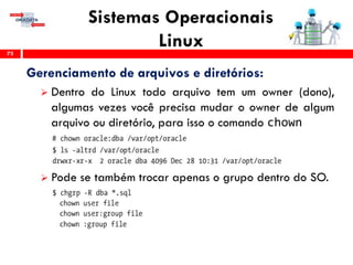 Sistemas Operacionais
Linux73
Gerenciamento de arquivos e diretórios:
 Dentro do Linux todo arquivo tem um owner (dono),
algumas vezes você precisa mudar o owner de algum
arquivo ou diretório, para isso o comando chown
 Pode se também trocar apenas o grupo dentro do SO.
 