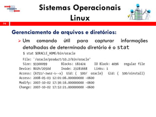 Sistemas Operacionais
Linux74
Gerenciamento de arquivos e diretórios:
 Um comando útil para capturar informações
detalhadas de determinado diretório é o stat
 