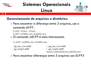 Sistemas Operacionais
Linux75
Gerenciamento de arquivos e diretórios:
 Para encontrar a diferença entre 2 arquivos, use o
comando diff.
 O comando sdiff é mais interessante.
 Para encontrar diferenças entre 3 arquivos use diff3
 