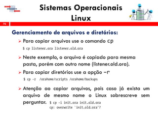 Sistemas Operacionais
Linux76
Gerenciamento de arquivos e diretórios:
 Para copiar arquivos use o comando cp
 Neste exemplo, o arquivo é copiado para mesma
pasta, porém com outro nome (listener.old.ora).
 Para copiar diretórios use a opção –r
 Atenção ao copiar arquivos, pois caso já exista um
arquivo de mesmo nome o Linux sobrescreve sem
perguntar.
 