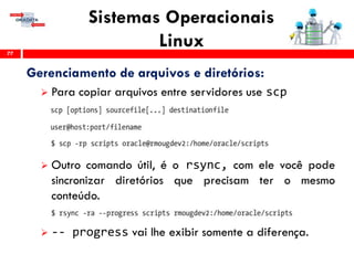 Sistemas Operacionais
Linux77
Gerenciamento de arquivos e diretórios:
 Para copiar arquivos entre servidores use scp
 Outro comando útil, é o rsync, com ele você pode
sincronizar diretórios que precisam ter o mesmo
conteúdo.
 -- progress vai lhe exibir somente a diferença.
 
