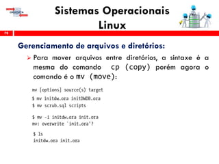 Sistemas Operacionais
Linux78
Gerenciamento de arquivos e diretórios:
 Para mover arquivos entre diretórios, a sintaxe é a
mesma do comando cp (copy) porém agora o
comando é o mv (move):
 