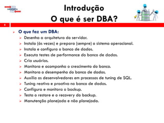 Introdução
O que é ser DBA?8
 O que faz um DBA:
 Desenha a arquitetura do servidor.
 Instala (às vezes) e prepara (sempre) o sistema operacional.
 Instala e configura o banco de dados.
 Executa testes de performance do banco de dados.
 Cria usuários.
 Monitora e acompanha o crescimento do banco.
 Monitora o desempenho do banco de dados.
 Auxilia os desenvolvedores em processos de tuning de SQL.
 Tuning reativo e proativo no banco de dados.
 Configura e monitora o backup.
 Testa o restore e o recovery do backup.
 Manutenção planejada e não planejada.
 