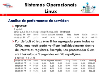 Sistemas Operacionais
Linux89
Analise de performance do servidor:
 mpstat
 Por default só traz uma linha agregada para todas as
CPUs, mas você pode verificar individualmente dentro
de intervalos regulares. Exemplo, seu processador 0 em
um intervalo de 2 segundos em 20 repetições:
 