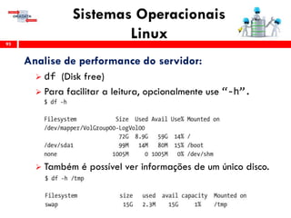 Sistemas Operacionais
Linux93
Analise de performance do servidor:
 df (Disk free)
 Para facilitar a leitura, opcionalmente use “-h”.
 Também é possível ver informações de um único disco.
 