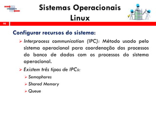 Sistemas Operacionais
Linux98
Configurar recursos do sistema:
 Interprocess communication (IPC): Método usado pelo
sistema operacional para coordenação dos processos
do banco de dados com os processos do sistema
operacional.
 Existem três tipos de IPCs:
 Semaphores
 Shared Memory
 Queue
 