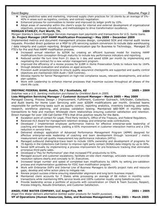 David Bagley Resume, Page 2
t Using predictive sales and marketing, improved supply chain practices for 10 clients by an average of 5%–
40% in areas such as logistics, controls, and contract negotiation.
t Enhanced process for commodities to Vendor and improved GL ledger profit by 10%.
t Adopt areas of ownership within the client’s scope for internal and external development of organizational
objectives, processes, procedures, and methodologies to drive transformation excellence.
MORGAN STANLEY, Fort Worth, TX. 2009
Morgan Stanley’s Saxon Mortgage Services manages loan payments and transactions for U.S. home loans.
Sr. Project Manager (AVP HAMP Modification Processing)  May 2009 – December 2009
Implemented metrics and document management process design, completed SOX and internal audit review
requests. Provided direct guidance on a MSP to LPS servicing system conversion to include data warehousing
/ data integrity and custom reporting. Bridged communication gap for Business to Technology. Managed 35
FTE’s for Pre and Post HAMP modification process.
t Increased annual retention by $250K by creating an efficient business model for tracking HAMP
modifications from conception through maturity to include key performance indicators and reporting.
t Reduced vendor file turn time from 21 days to 1 day and saved $50K per month by implementing and
negotiating the contract for a new vendor management program.
t Improved the efficiency of a review process for $18M in Home Preservation funds to reduce loss by 164%
through detailed evaluation and analysis on aged accounts.
t Provision audit projects/process to ensure quality assurance checkpoints are supported and quality control
objectives are maintained (SOX Audit / SOX Controls).
t Develop reports for Senior Management on high-risk compliance issues, relevant developments, and action
plan updates.
t Work with Leadership to enhance internal processes that maximize success throughout all phases of the
client life cycle.
INDYMAC FEDERAL BANK, Austin, TX / Scottsdale, AZ 2005 – 2009
Indymac was a U.S. banking institution purchased by OneWest Bank in 2009.
Loss Mitigation Servicing Manager / Customer Account Manager  March 2005 – May 2009
Managed Closing, Process Design / Improvement, Fulfillment, Customer Outreach, IVR/Dialer, Collections,
and Audit teams for Home Loan Servicing with over $200M modifications per month. Directed teams
responsible for performing tasks such as quality control, reporting analytics, inventory tracking, payments,
research, workforce planning, and process validation testing. Maintained $80-90M in monthly sales
transactions to help and maintain Wholesale client relationships ensuring customer satisfaction and retention.
Direct manager for over 100 Call Center FTE’s that drive positive results for the Bank.
t Escalation point of contact for Legal, Third Party Vendor’s, Office of the Treasury, and Federal Regulators.
t Received HLS Award for management retention strategy and enterprise-wide contributions.
t Developed / Implemented employee performance metrics for effective enterprise-wide leadership of
coaching and team development, yielding a 65% improvement in customer interaction metrics and a 15%
reduction in service time.
t Delivered strategic application of Advanced Performance Management Program (APMP) designed for
effective enterprise-wide leadership of coaching and team development through ‘scorecard’ / metric
measurement and call quality measurement key performance indicators (KPI’s).
t Managed outbound dialing/skip-trace team to include 100% ownership and development of programs for
70 Agents in the Collections Call Center to improve right party contact (RONA) data integrity by up to 30%.
t Saved $2M annually by implementing a process improvement for pre-foreclosure tracking that eliminated
erroneous third-party sales.
t Developed a “Pay for Performance” plan that increased FTE productivity to 93%.
t Managed account and customer escalations; facilitate on-site client meetings; articulate issues and provide
resolution options clearly and concisely to Sr. Executives.
t Increased target number and speed of completed loan modifications by 180% by setting pre-validation
process and implementation guidelines for FDIC loan modification program.
t Work with Enterprise SVP’s and Internal Line of Business Managers to identify project risks and resource
gaps; develop and refine action plans to mitigate risk.
t Review project success criteria ensuring stakeholder alignment and long term business impact.
t Maintained client accounts for 7 States while processing an average of 88 million in monthly sales
transactions while maintaining 99% service levels and 100% customer loyalty using Salesforce.com.
t Provide leadership across a portfolio of accounts with concentration on Client & Team Success, Respect,
Process Integrity, Results Orientation, and Customer Satisfaction.
ANGEL FIRE WATER COMPANY, LLC Angel Fire, NM 2001 – 2005
Angel Fire Water delivers alternative bottled water products for health purposes.
VP of Operations (Human Resources, Sales, and Business Management)  May 2001 – March 2005
 
