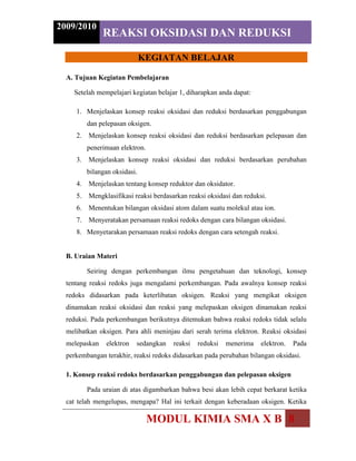 Menyetarakan persamaan reaksi redoks dengan cara setengah reaksi.B. Uraian Materi<br />Seiring dengan perkembangan ilmu pengetahuan dan teknologi, konsep tentang reaksi redoks juga mengalami perkembangan. Pada awalnya konsep reaksi redoks didasarkan pada keterlibatan oksigen. Reaksi yang mengikat oksigen dinamakan reaksi oksidasi dan reaksi yang melepaskan oksigen dinamakan reaksi reduksi. Pada perkembangan berikutnya ditemukan bahwa reaksi redoks tidak selalu melibatkan oksigen. Para ahli meninjau dari serah terima elektron. Reaksi oksidasi melepaskan elektron sedangkan reaksi reduksi menerima elektron. Pada perkembangan terakhir, reaksi redoks didasarkan pada perubahan bilangan oksidasi.<br />1. Konsep reaksi redoks berdasarkan penggabungan dan pelepasan oksigen<br />Pada uraian di atas digambarkan bahwa besi akan lebih cepat berkarat ketika cat telah mengelupas, mengapa? Hal ini terkait dengan keberadaan oksigen. Ketika oksigen bereaksi dengan permukaan besi maka akan terjadi reaksi antara oksigen dan besi. Reaksi yang terjadi adalah reaksi oksidasi, yaitu penggabungan oksigen dengan logam besi membentuk karat besi. Pada konsep ini reduksi oksidasi didefinisikan: <br />Oksidasi adalah penggabungan oksigen dengan unsur atau senyawa.<br />Reduksi adalah pelepasan oksigen dari senyawanya.<br />Contoh reaksi oksidasi:<br />- penggabungan oksigen dengan unsur<br />4Fe + 3O2 -> 2Fe2O3<br />C + O2 -> CO2<br />- penggabungan oksigen dengan senyawa<br />CH4 + 2O2 -> CO2 + 2H2O<br />2CO + O2 -> 2CO2<br />Contoh reaksi reduksi:<br />- Pelepasan oksigen dari senyawanya<br />2Fe2O3 -> 4Fe + 3O2<br />2Ag2O  -> 4Ag + O2<br />2. Konsep reaksi redoks berdasarkan penggabungan dan pelepasan<br />elektron<br />Beberapa reaksi reduksi oksidasi tidak melibatkan oksigen, sehingga konsep reduksi oksidasi perlu diperluas. Misalnya pada reaksi Na + Cl ->NaCl. Untuk menjelaskan konsep reduksi oksidasi dapat ditinjau dari serah terima elektron. Pada konsep ini reduksi oksidasi didefinisikan: <br />Oksidasi adalah pelepasan elektron<br />Reduksi adalah penerimaan elektron<br />Contoh:<br />- reaksi antara Na dan Cl2 membentuk NaCl<br />Pada reaksi ini Na melepaskan 1 elektron yang kemudian diterima Cl<br />2Na + Cl2 -> 2NaCl<br />atau Na + ½Cl2 -> Na+ + Cl--> NaCl  <br />serah terima elektron yang terjadi:<br />Na -> Na+ + e                                      Na melepas elektron (oksidasi)<br />½Cl2 + e -> Cl-                                    Cl menerima elektron (reduksi)<br />- reaksi antara Ca dan Cl2 membentuk CaCl2<br />Pada reaksi ini Ca melepaskan 2 elektron yang kemudian diterima Cl<br />Ca + Cl2 -> CaCl2<br />serah terima elektron yang terjadi:<br />Ca -> Ca2+ + 2e                                Ca melepas elektron (oksidasi)<br />Cl2 + 2e -> 2Cl-                          Cl menerima elektron (reduksi)<br />Br2 + 2e- -> 2Br-<br />3. Konsep reaksi redoks berdasarkan perubahan bilangan oksidasi<br />Pada reaksi redoks yang kompleks akan sulit menentukan atom mana yang melepas atau menerima elektron. Para ahli kimia mengatasi hal ini dengan mengkaitkan reaksi oksidasi dan reduksi dengan perubahan bilangan oksidasi. Untuk dapat menerapkan konsep ini, terlebih dahulu perlu memahami pengertian bilangan oksidasi dan cara menentukan bilangan oksidasi. Setelah itu akan dibahas perubahan bilangan oksidasi pada suatu reaksi redoks.<br />Bilangan OksidasiBilangan oksidasi (bilok atau bo) adalah bilangan yang menunjukkan muatan yang disumbangkan oleh atom unsur tersebut pada molekul atau ion yang dibentuknya. Misalnya pada NaCl yang terbentuk melalui ikatan ion, maka bilangan oksidasi Na adalah +1 dan bilangan oksidasi Cl adalah -1. Untuk senyawa HCl yang terbentuk melalui ikatan kovalen, H lebih elektropositif mempunyai bilangan oksidasi +1, sedangkan Cl lebih elektronegatif mempunyai bilangan oksidasi -1.<br />Secara umum, untuk dua atom yang berikatan secara ionik maupun kovalen berlaku:<br />Atom unsur dengan keelektronegatifan  lebih besar akan mempunyai bilangan oksidasi negatif.