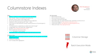 Columnstore Indexes
Notes:
• Where 1 = (select 1). Forces full optimized plan. (Parallelism)
• Dbcc CSIndex – Never use anywhere else besides Dev.
• Internals: sys.dm_column_store_object_pool
• Do not use columnstore in OLTP. Updates will lock rowgroups.
• (Tablock) in 2016 uses bulk load API. Insert … Select.
• If you have too many bulk load running, if memory pressure >25 seconds goes to
delta store.
• “If a feature works as advertised, you didn’t test it well enough.”
• Change Buffer Size in SSIS Data Flow. 100MB (2014)
• See docs: Data Loading Performance Guide.
• Never update the columnstore index.
• Use delete + insert instead.
• Force Batch mode: Create fake table with CSIDX, left outer join on 1=0.
Problems / Fixes:
1. Delta Stores: Alter index reorg to compress. (compress_all_row_groups = on). TF 634
disables tuple mover.
2. If VM use L2 Cache Size.
3. Don’t multiply within aggregation.
Key Take-aways:
• Must use Partitioning
• Must use Resource Governor
• Force batch mode with fake table.
• Batch Mode does not support Nested Loops, avoid them at almost all cost.
• Columnstore Blogpost: http://nikoport.com/columnstore
• Columnstore Library: http://github.com/NikoNeugebauer/CISL
• Slides and Scripts: https://goo.gl/CeaycW
Niko Neugebauer
Full Day
Performance
 