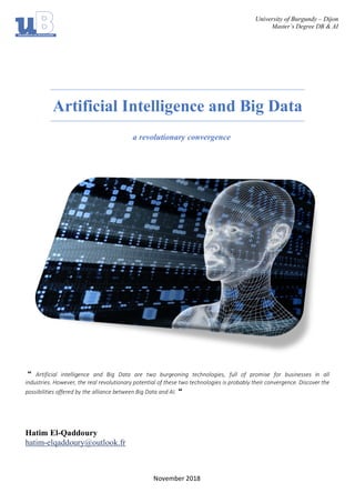 University of Burgundy – Dijon
Master’s Degree DB & AI
November 2018
Artificial Intelligence and Big Data
a revolutionary convergence
“ Artificial intelligence and Big Data are two burgeoning technologies, full of promise for businesses in all
industries. However, the real revolutionary potential of these two technologies is probably their convergence. Discover the
possibilities offered by the alliance between Big Data and AI. “
Hatim El-Qaddoury
hatim-elqaddoury@outlook.fr
 
