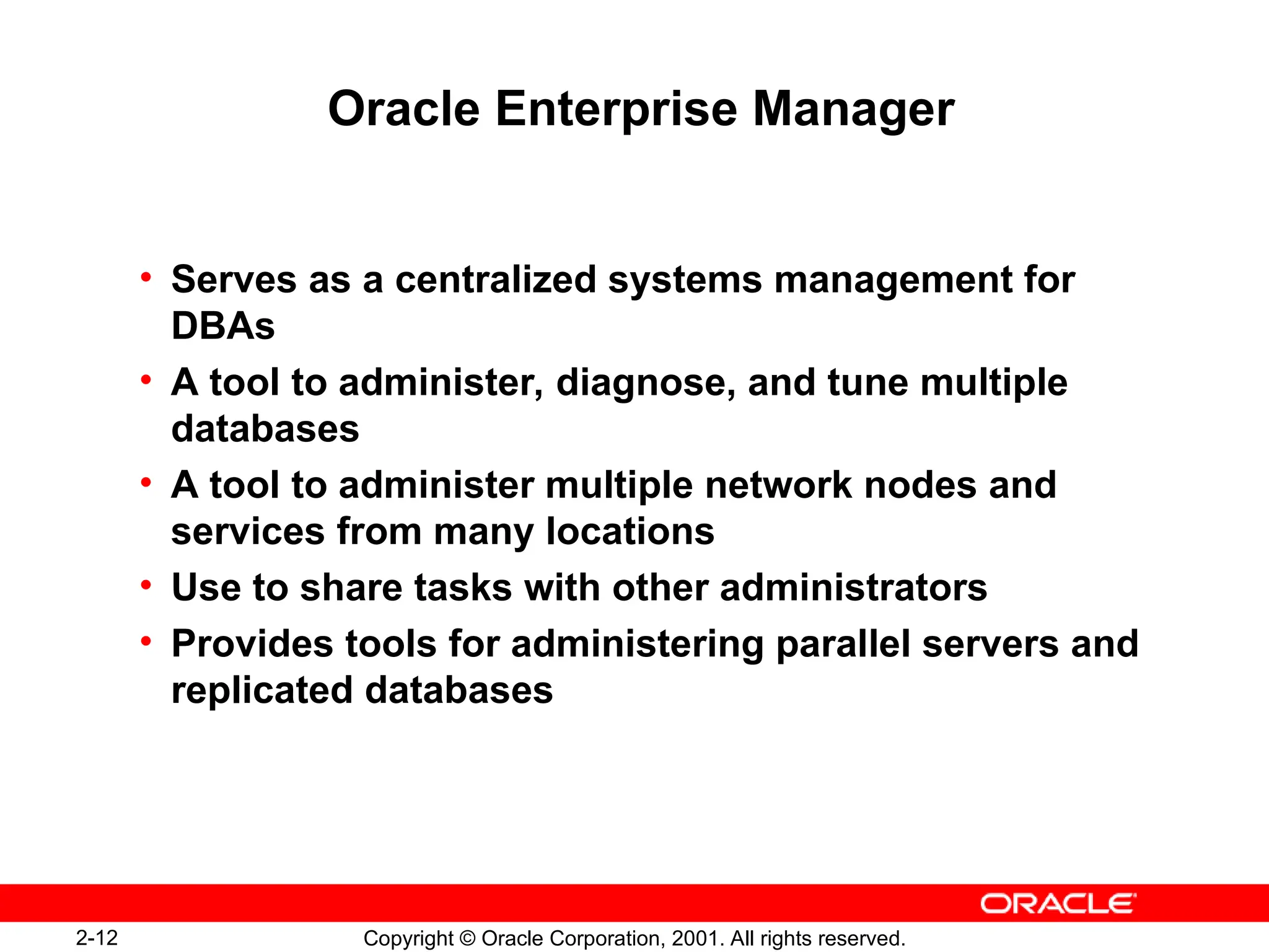 2-12 Copyright © Oracle Corporation, 2001. All rights reserved.
Oracle Enterprise Manager
• Serves as a centralized systems management for
DBAs
• A tool to administer, diagnose, and tune multiple
databases
• A tool to administer multiple network nodes and
services from many locations
• Use to share tasks with other administrators
• Provides tools for administering parallel servers and
replicated databases
 