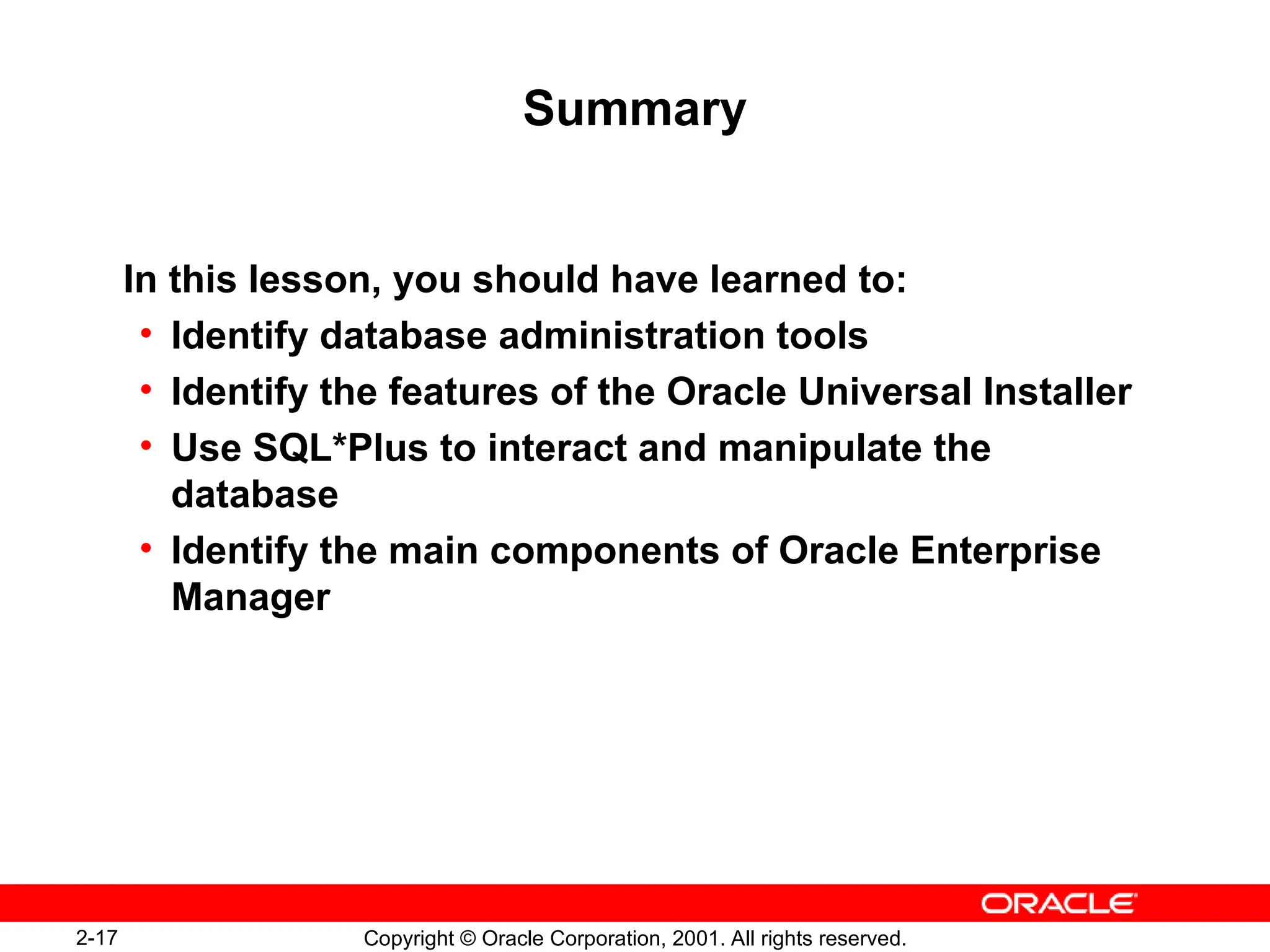 2-17 Copyright © Oracle Corporation, 2001. All rights reserved.
Summary
In this lesson, you should have learned to:
• Identify database administration tools
• Identify the features of the Oracle Universal Installer
• Use SQL*Plus to interact and manipulate the
database
• Identify the main components of Oracle Enterprise
Manager
 
