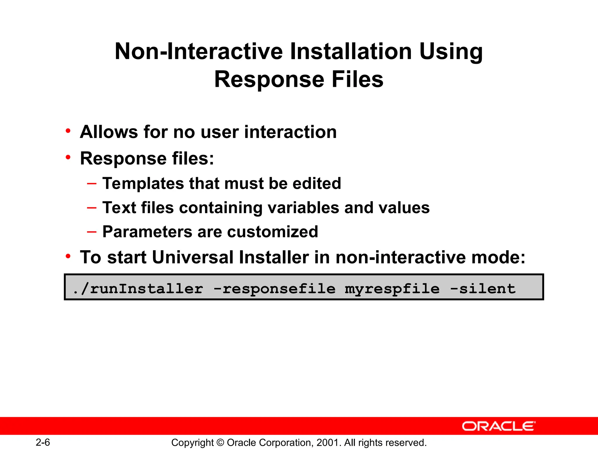 2-6 Copyright © Oracle Corporation, 2001. All rights reserved.
Non-Interactive Installation Using
Response Files
• Allows for no user interaction
• Response files:
– Templates that must be edited
– Text files containing variables and values
– Parameters are customized
• To start Universal Installer in non-interactive mode:
./runInstaller -responsefile myrespfile -silent
 