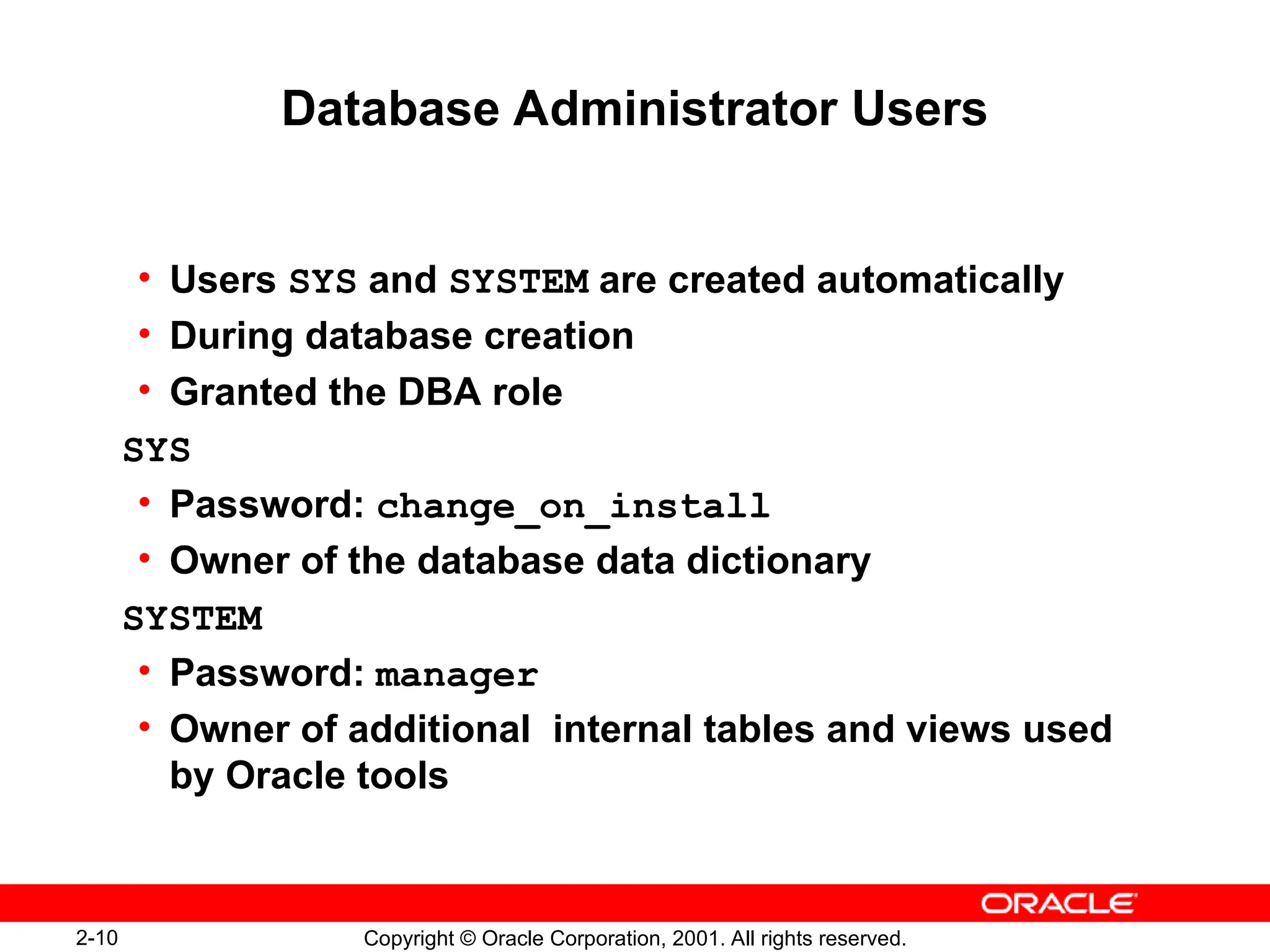 2-10 Copyright © Oracle Corporation, 2001. All rights reserved.
Database Administrator Users
• Users SYS and SYSTEM are created automatically
• During database creation
• Granted the DBA role
SYS
• Password: change_on_install
• Owner of the database data dictionary
SYSTEM
• Password: manager
• Owner of additional internal tables and views used
by Oracle tools
 