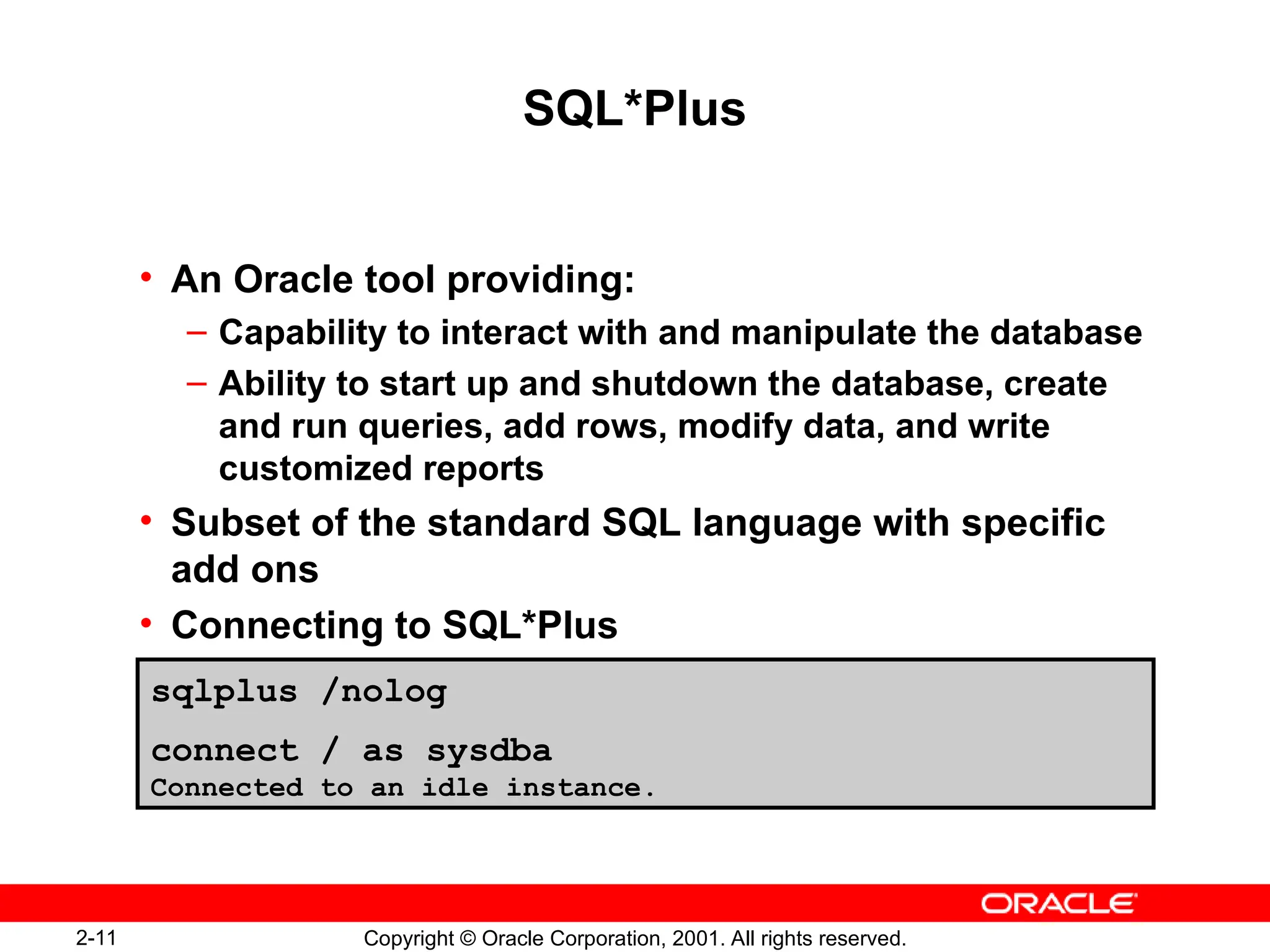 2-11 Copyright © Oracle Corporation, 2001. All rights reserved.
SQL*Plus
• An Oracle tool providing:
– Capability to interact with and manipulate the database
– Ability to start up and shutdown the database, create
and run queries, add rows, modify data, and write
customized reports
• Subset of the standard SQL language with specific
add ons
• Connecting to SQL*Plus
sqlplus /nolog
connect / as sysdba
Connected to an idle instance.
 