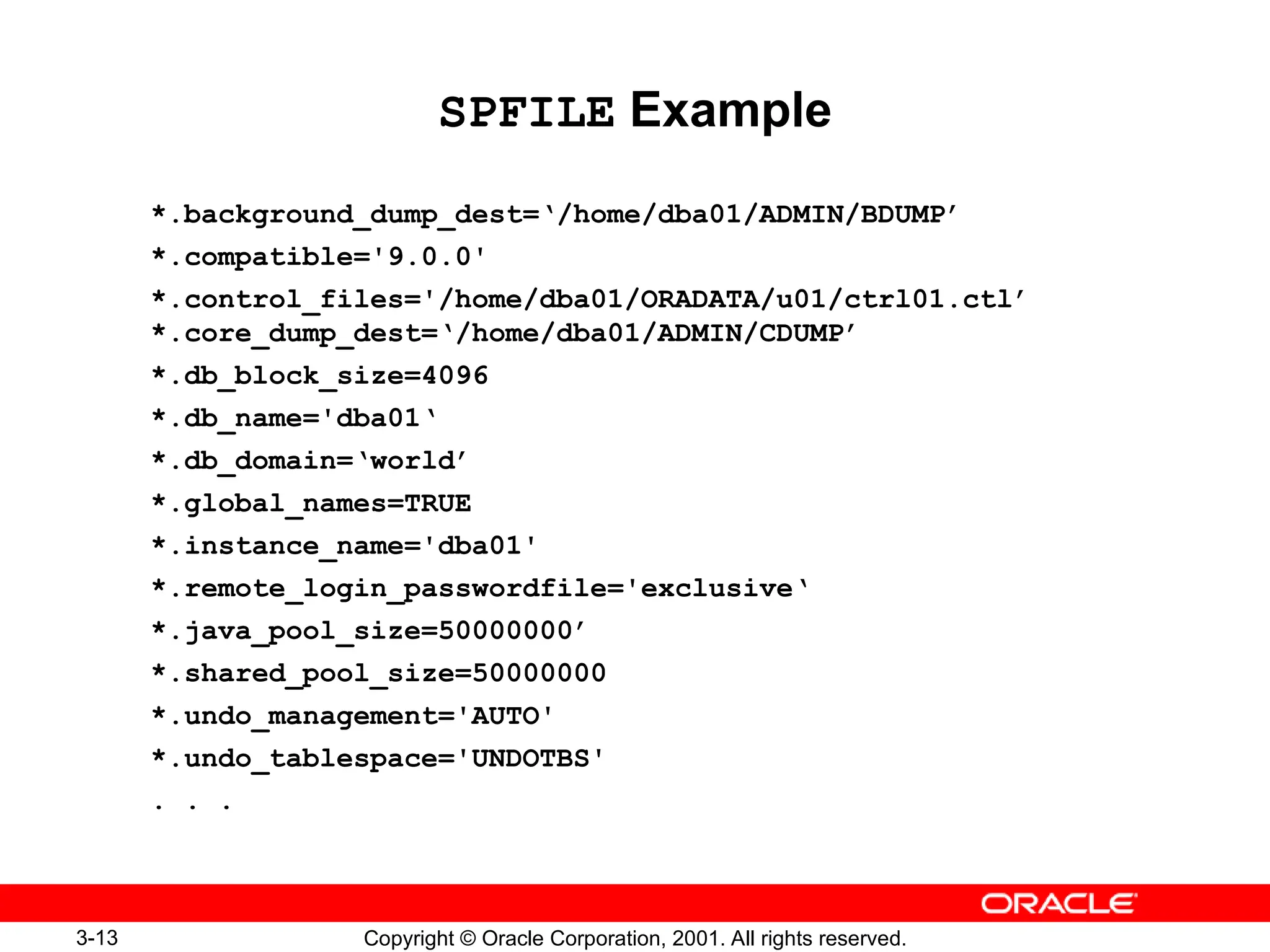 3-13 Copyright © Oracle Corporation, 2001. All rights reserved.
SPFILE Example
*.background_dump_dest=‘/home/dba01/ADMIN/BDUMP’
*.compatible='9.0.0'
*.control_files='/home/dba01/ORADATA/u01/ctrl01.ctl’
*.core_dump_dest=‘/home/dba01/ADMIN/CDUMP’
*.db_block_size=4096
*.db_name='dba01‘
*.db_domain=‘world’
*.global_names=TRUE
*.instance_name='dba01'
*.remote_login_passwordfile='exclusive‘
*.java_pool_size=50000000’
*.shared_pool_size=50000000
*.undo_management='AUTO'
*.undo_tablespace='UNDOTBS'
. . .
 