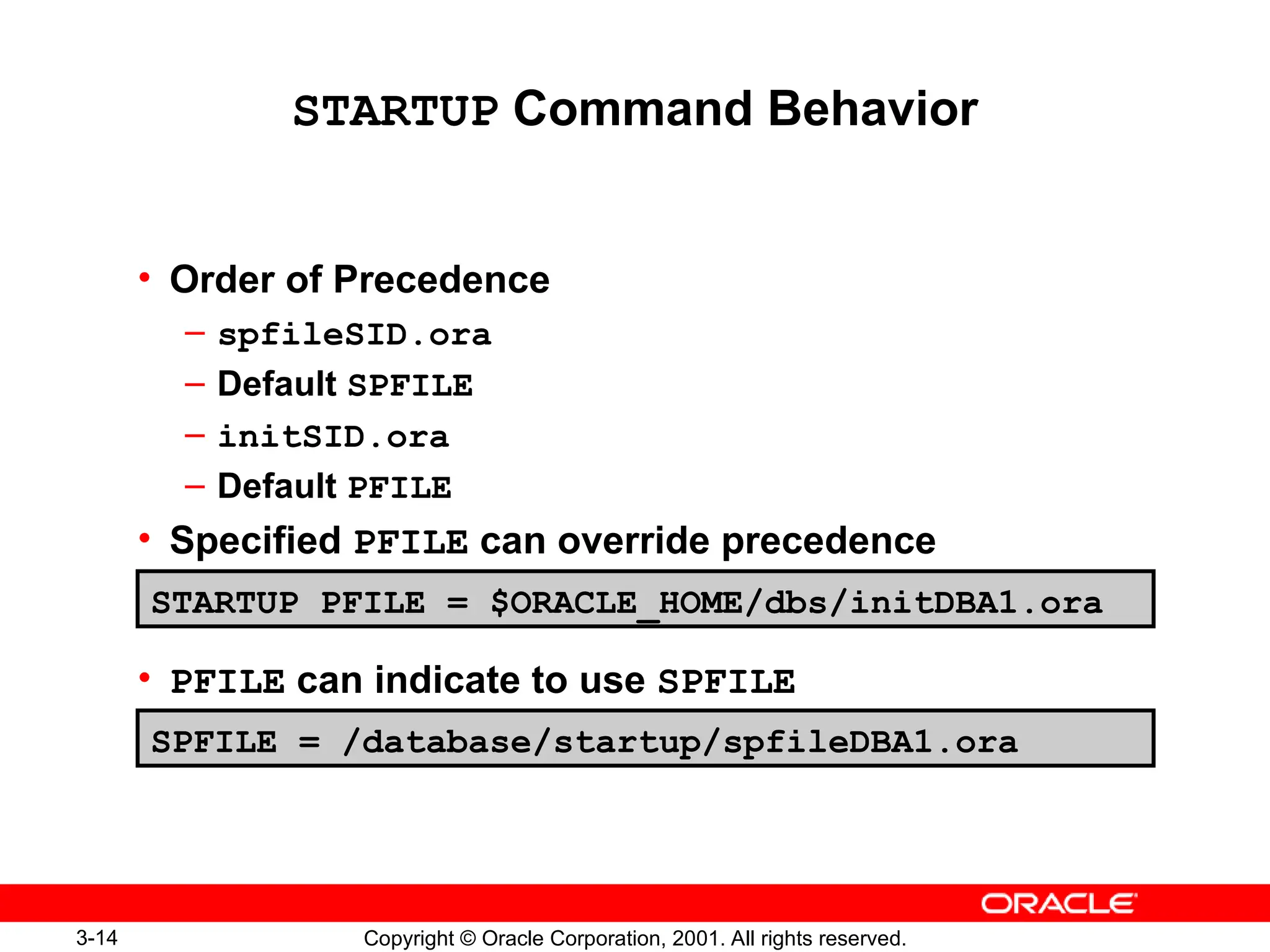 3-14 Copyright © Oracle Corporation, 2001. All rights reserved.
STARTUP Command Behavior
• Order of Precedence
– spfileSID.ora
– Default SPFILE
– initSID.ora
– Default PFILE
• Specified PFILE can override precedence
• PFILE can indicate to use SPFILE
STARTUP PFILE = $ORACLE_HOME/dbs/initDBA1.ora
SPFILE = /database/startup/spfileDBA1.ora
 