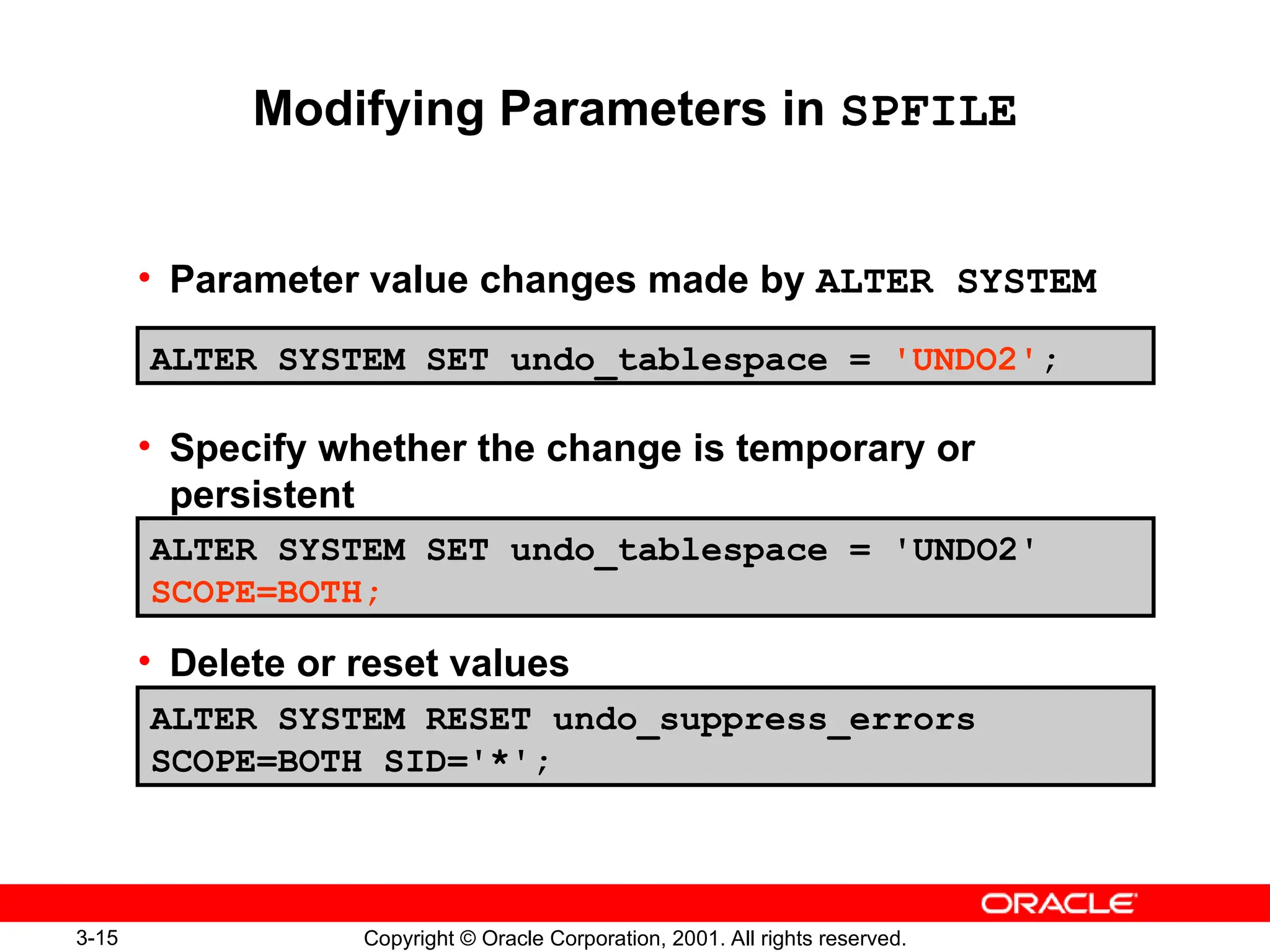 3-15 Copyright © Oracle Corporation, 2001. All rights reserved.
Modifying Parameters in SPFILE
• Parameter value changes made by ALTER SYSTEM
• Specify whether the change is temporary or
persistent
• Delete or reset values
ALTER SYSTEM SET undo_tablespace = 'UNDO2';
ALTER SYSTEM SET undo_tablespace = 'UNDO2'
SCOPE=BOTH;
ALTER SYSTEM RESET undo_suppress_errors
SCOPE=BOTH SID='*';
 