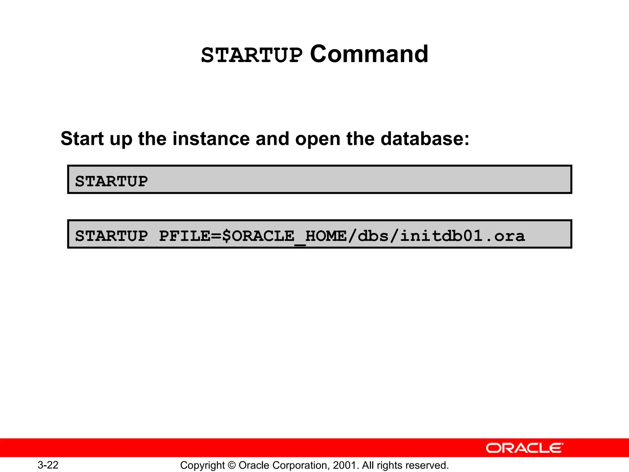 3-22 Copyright © Oracle Corporation, 2001. All rights reserved.
STARTUP Command
Start up the instance and open the database:
STARTUP
STARTUP PFILE=$ORACLE_HOME/dbs/initdb01.ora
 