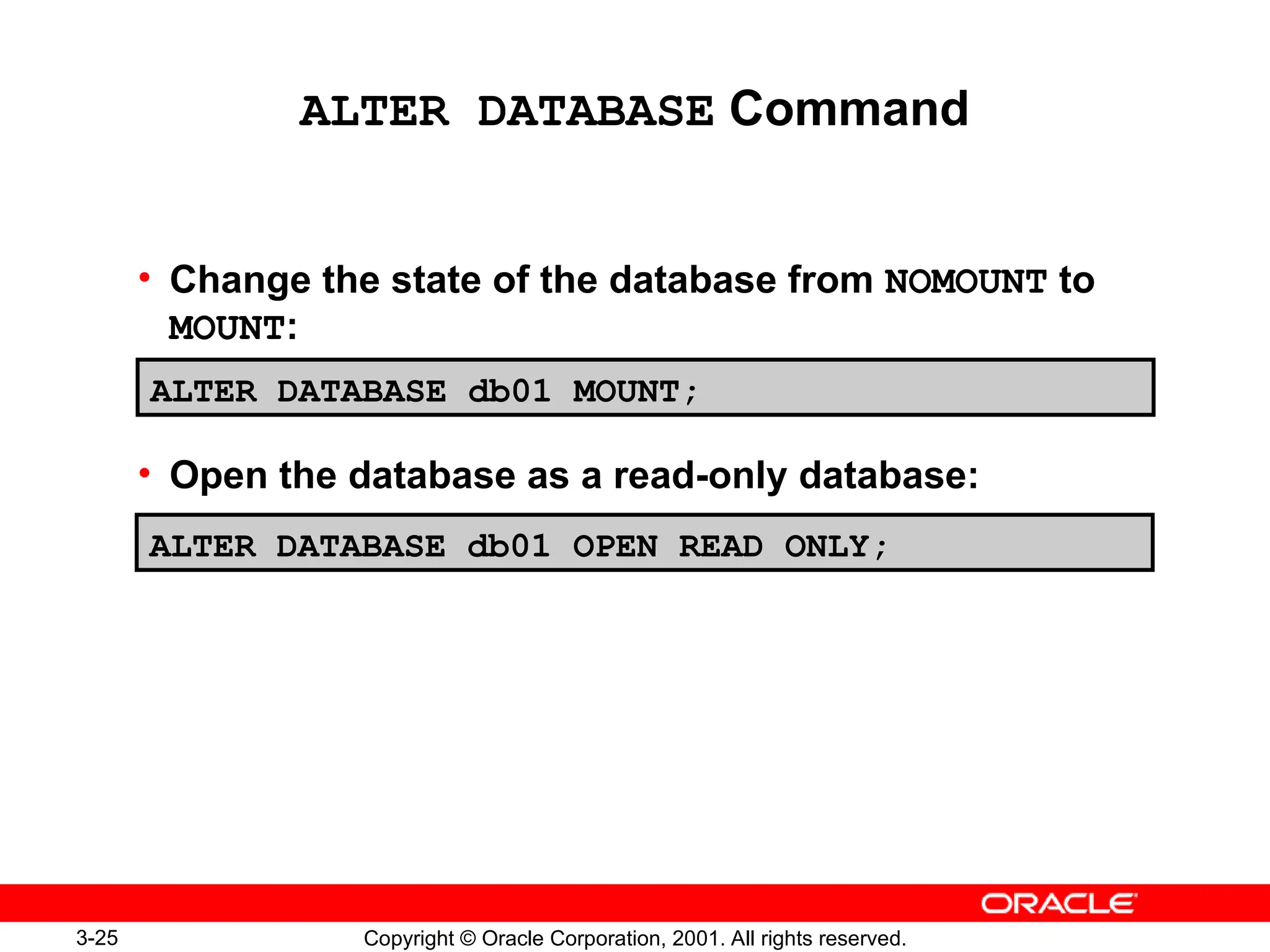 3-25 Copyright © Oracle Corporation, 2001. All rights reserved.
ALTER DATABASE Command
• Change the state of the database from NOMOUNT to
MOUNT:
• Open the database as a read-only database:
ALTER DATABASE db01 MOUNT;
ALTER DATABASE db01 OPEN READ ONLY;
 