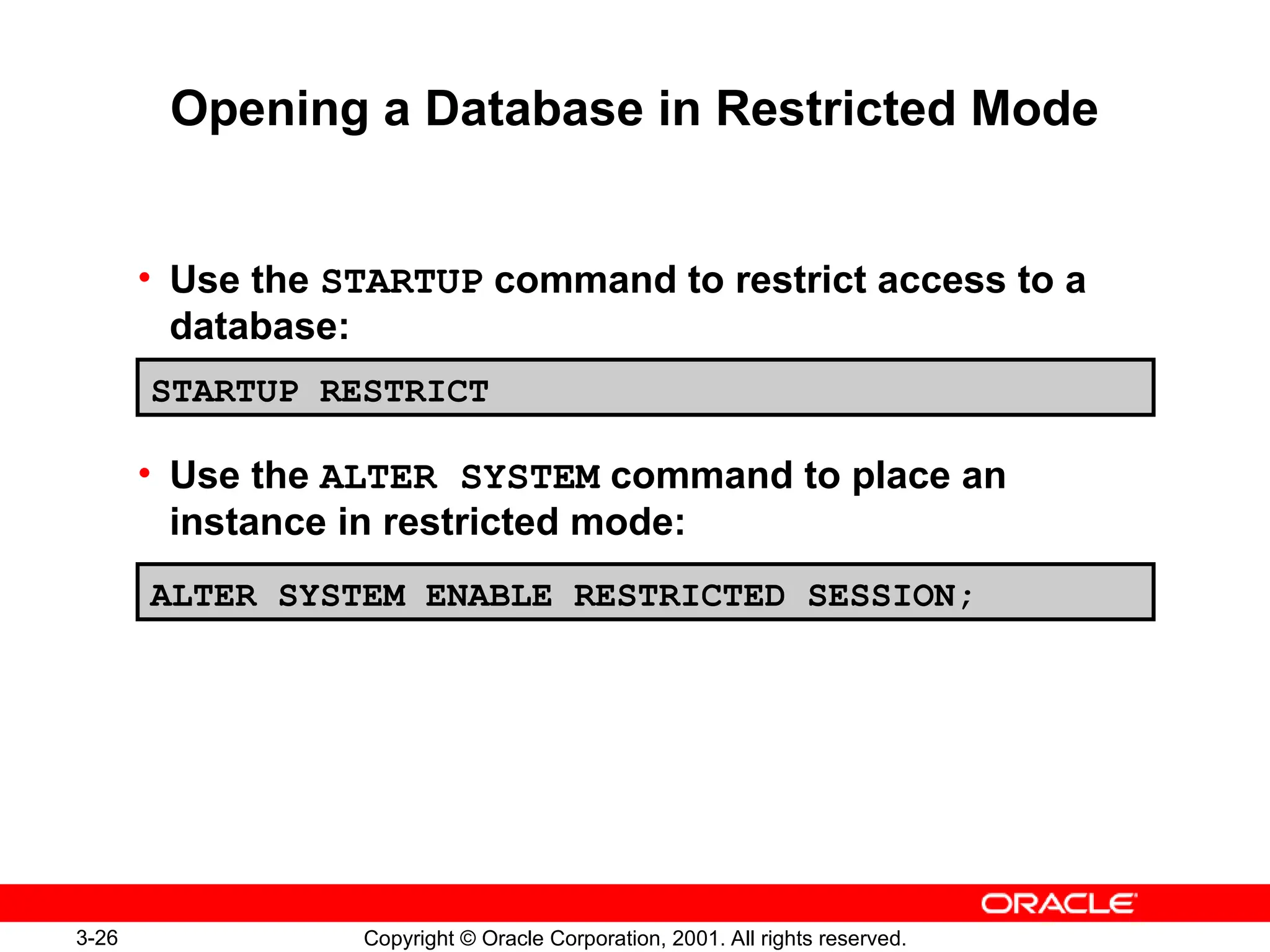 3-26 Copyright © Oracle Corporation, 2001. All rights reserved.
Opening a Database in Restricted Mode
• Use the STARTUP command to restrict access to a
database:
• Use the ALTER SYSTEM command to place an
instance in restricted mode:
STARTUP RESTRICT
ALTER SYSTEM ENABLE RESTRICTED SESSION;
 