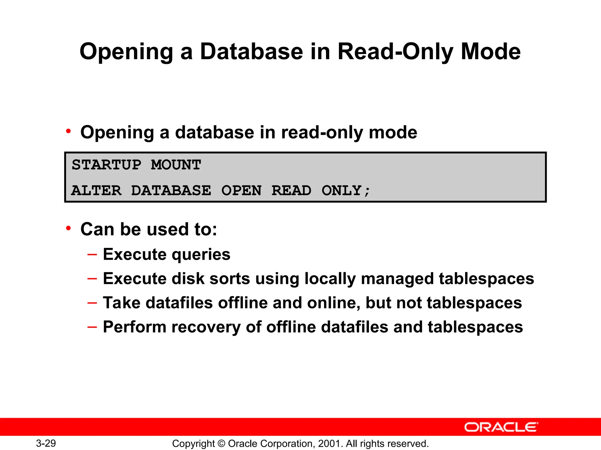 3-29 Copyright © Oracle Corporation, 2001. All rights reserved.
Opening a Database in Read-Only Mode
• Opening a database in read-only mode
• Can be used to:
– Execute queries
– Execute disk sorts using locally managed tablespaces
– Take datafiles offline and online, but not tablespaces
– Perform recovery of offline datafiles and tablespaces
STARTUP MOUNT
ALTER DATABASE OPEN READ ONLY;
 