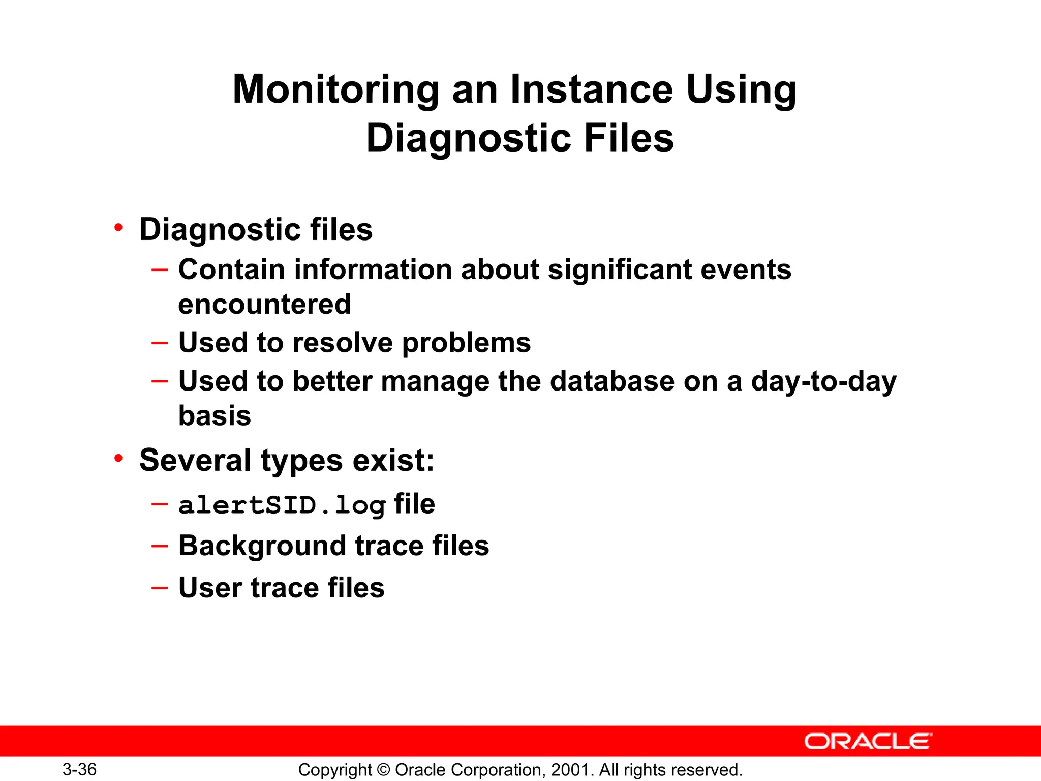 3-36 Copyright © Oracle Corporation, 2001. All rights reserved.
• Diagnostic files
– Contain information about significant events
encountered
– Used to resolve problems
– Used to better manage the database on a day-to-day
basis
• Several types exist:
– alertSID.log file
– Background trace files
– User trace files
Monitoring an Instance Using
Diagnostic Files
 