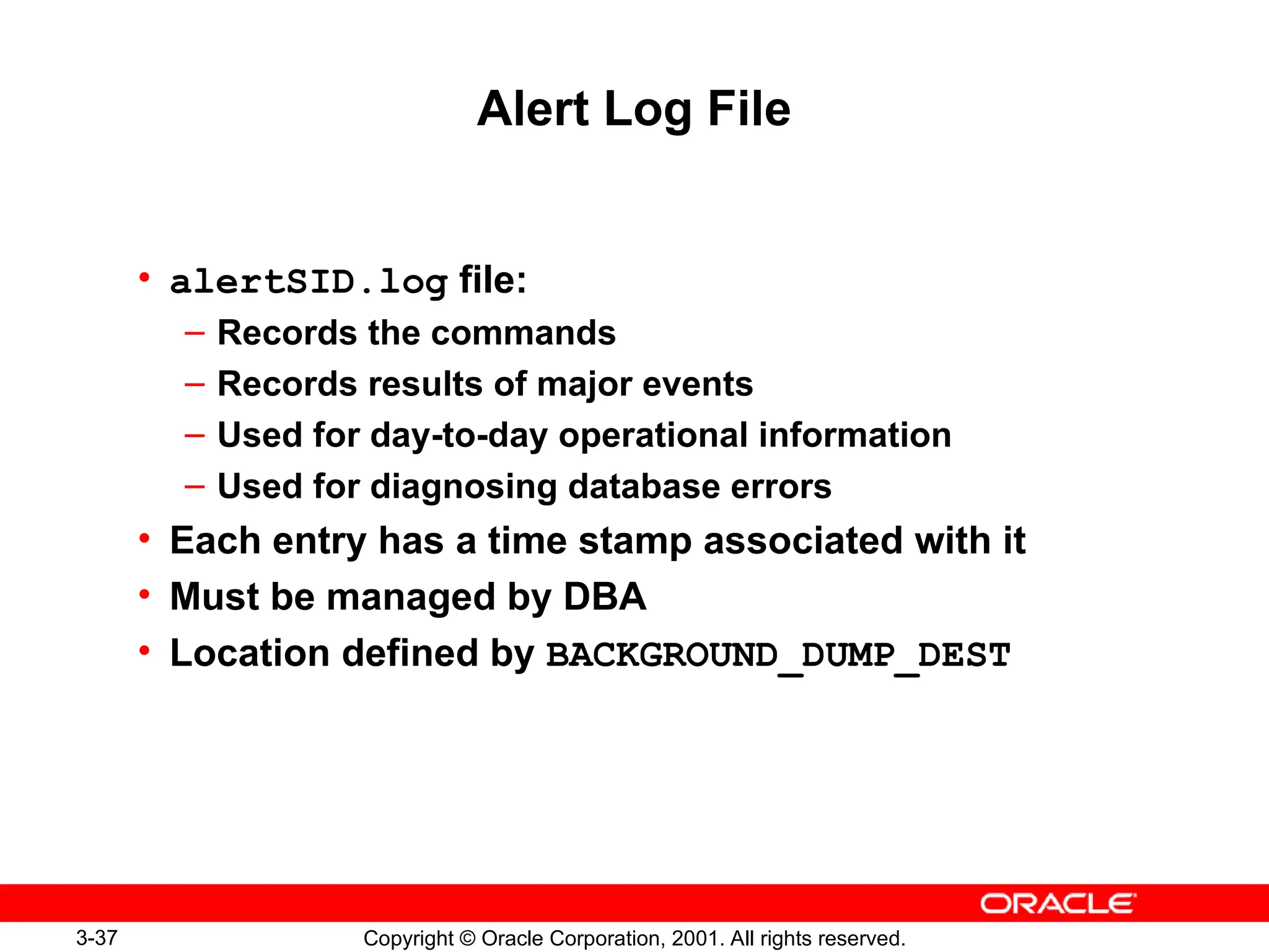 3-37 Copyright © Oracle Corporation, 2001. All rights reserved.
Alert Log File
• alertSID.log file:
– Records the commands
– Records results of major events
– Used for day-to-day operational information
– Used for diagnosing database errors
• Each entry has a time stamp associated with it
• Must be managed by DBA
• Location defined by BACKGROUND_DUMP_DEST
 