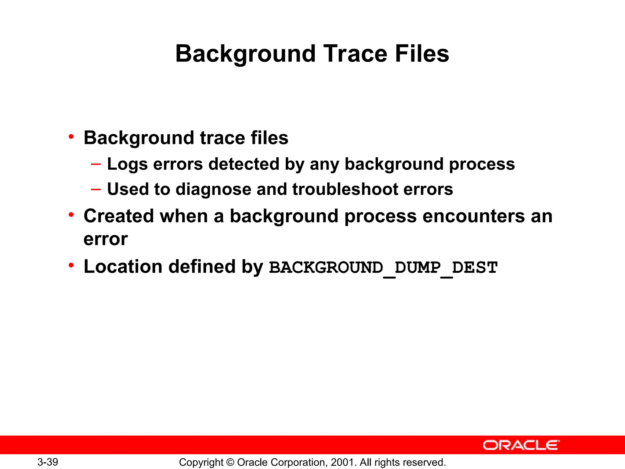 3-39 Copyright © Oracle Corporation, 2001. All rights reserved.
Background Trace Files
• Background trace files
– Logs errors detected by any background process
– Used to diagnose and troubleshoot errors
• Created when a background process encounters an
error
• Location defined by BACKGROUND_DUMP_DEST
 