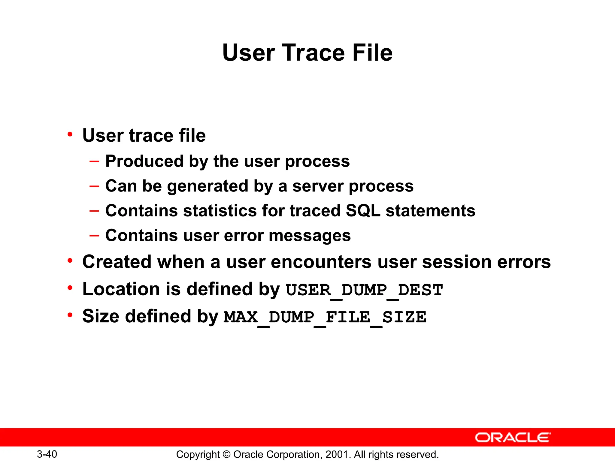 3-40 Copyright © Oracle Corporation, 2001. All rights reserved.
User Trace File
• User trace file
– Produced by the user process
– Can be generated by a server process
– Contains statistics for traced SQL statements
– Contains user error messages
• Created when a user encounters user session errors
• Location is defined by USER_DUMP_DEST
• Size defined by MAX_DUMP_FILE_SIZE
 