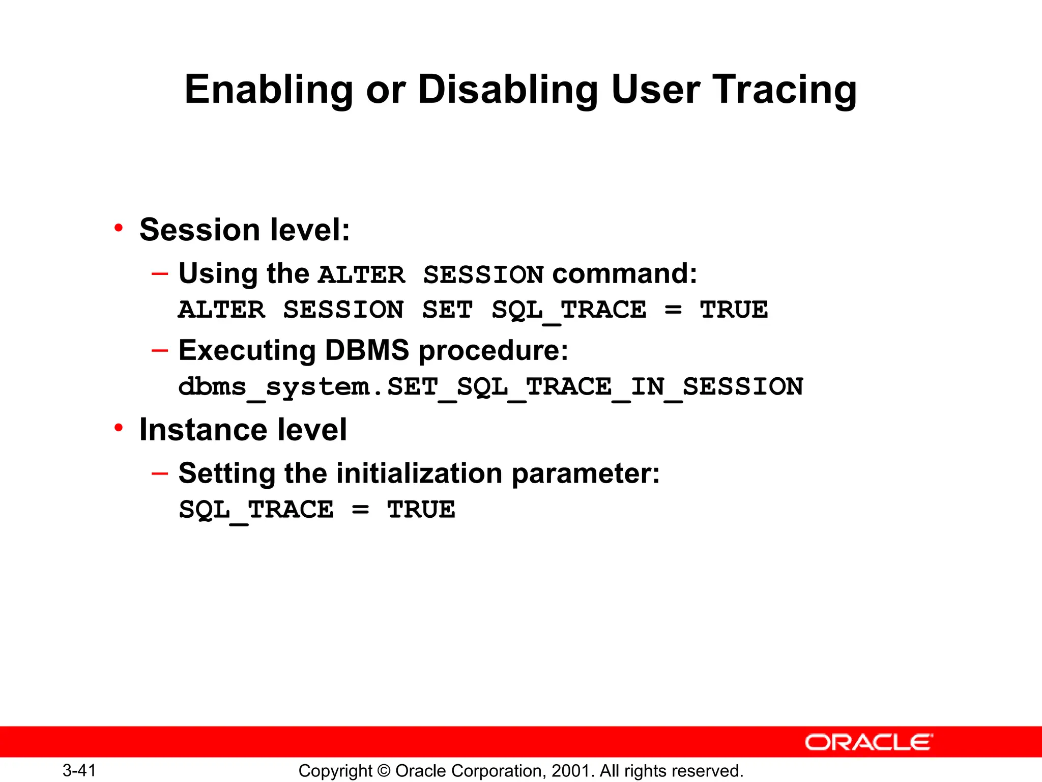 3-41 Copyright © Oracle Corporation, 2001. All rights reserved.
Enabling or Disabling User Tracing
• Session level:
– Using the ALTER SESSION command:
ALTER SESSION SET SQL_TRACE = TRUE
– Executing DBMS procedure:
dbms_system.SET_SQL_TRACE_IN_SESSION
• Instance level
– Setting the initialization parameter:
SQL_TRACE = TRUE
 