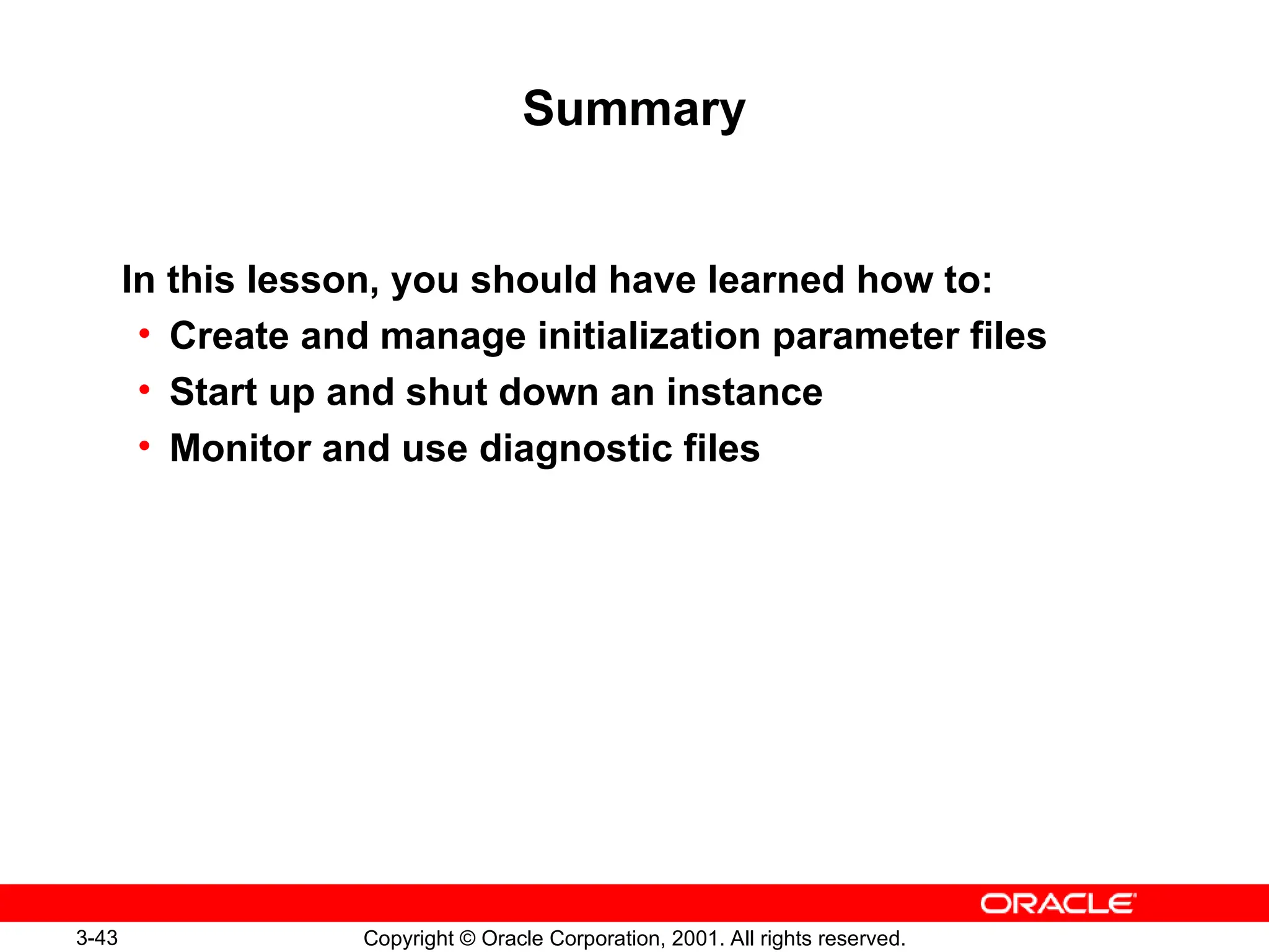 3-43 Copyright © Oracle Corporation, 2001. All rights reserved.
Summary
In this lesson, you should have learned how to:
• Create and manage initialization parameter files
• Start up and shut down an instance
• Monitor and use diagnostic files
 