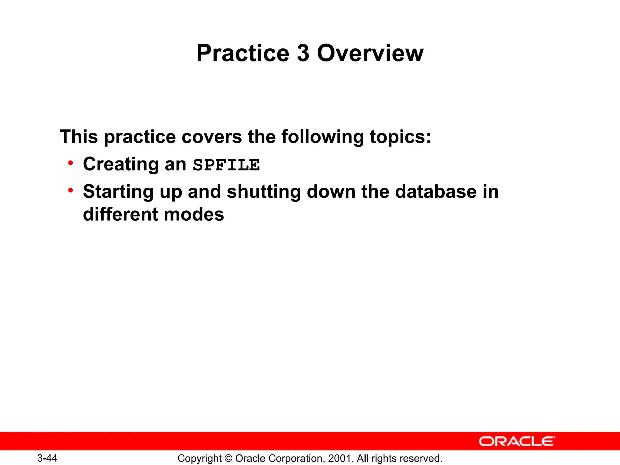 3-44 Copyright © Oracle Corporation, 2001. All rights reserved.
Practice 3 Overview
This practice covers the following topics:
• Creating an SPFILE
• Starting up and shutting down the database in
different modes
 