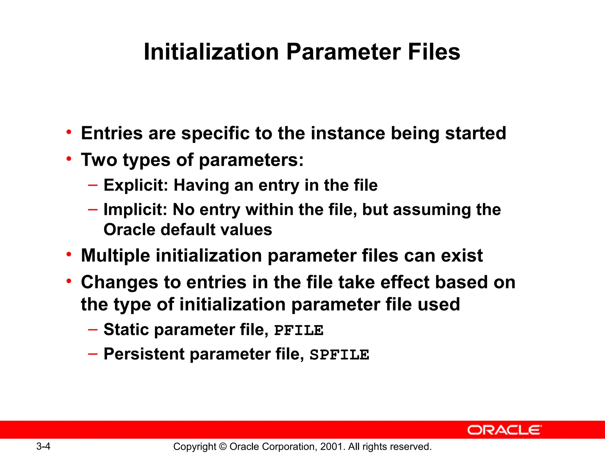 3-4 Copyright © Oracle Corporation, 2001. All rights reserved.
Initialization Parameter Files
• Entries are specific to the instance being started
• Two types of parameters:
– Explicit: Having an entry in the file
– Implicit: No entry within the file, but assuming the
Oracle default values
• Multiple initialization parameter files can exist
• Changes to entries in the file take effect based on
the type of initialization parameter file used
– Static parameter file, PFILE
– Persistent parameter file, SPFILE
 